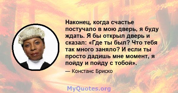 Наконец, когда счастье постучало в мою дверь, я буду ждать. Я бы открыл дверь и сказал: «Где ты был? Что тебя так много заняло? И если ты просто дадишь мне момент, я пойду и пойду с тобой».