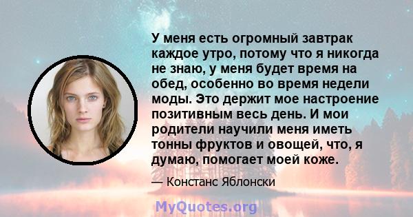 У меня есть огромный завтрак каждое утро, потому что я никогда не знаю, у меня будет время на обед, особенно во время недели моды. Это держит мое настроение позитивным весь день. И мои родители научили меня иметь тонны