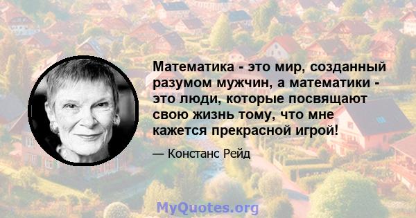 Математика - это мир, созданный разумом мужчин, а математики - это люди, которые посвящают свою жизнь тому, что мне кажется прекрасной игрой!