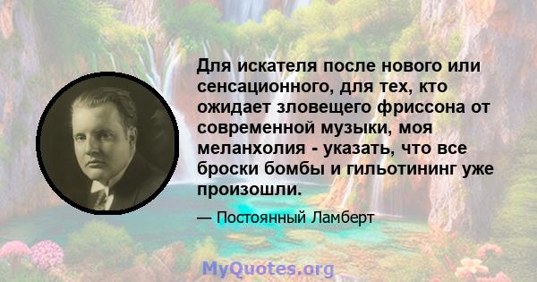 Для искателя после нового или сенсационного, для тех, кто ожидает зловещего фриссона от современной музыки, моя меланхолия - указать, что все броски бомбы и гильотининг уже произошли.