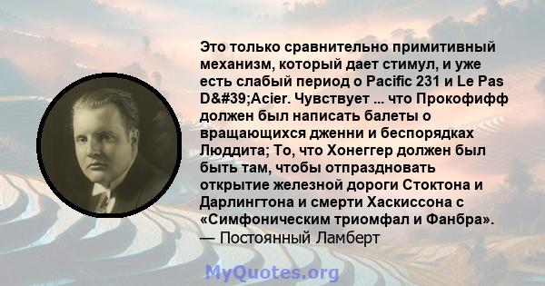 Это только сравнительно примитивный механизм, который дает стимул, и уже есть слабый период о Pacific 231 и Le Pas D'Acier. Чувствует ... что Прокофифф должен был написать балеты о вращающихся дженни и беспорядках