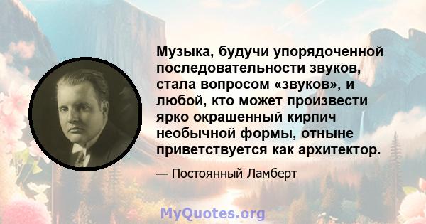 Музыка, будучи упорядоченной последовательности звуков, стала вопросом «звуков», и любой, кто может произвести ярко окрашенный кирпич необычной формы, отныне приветствуется как архитектор.