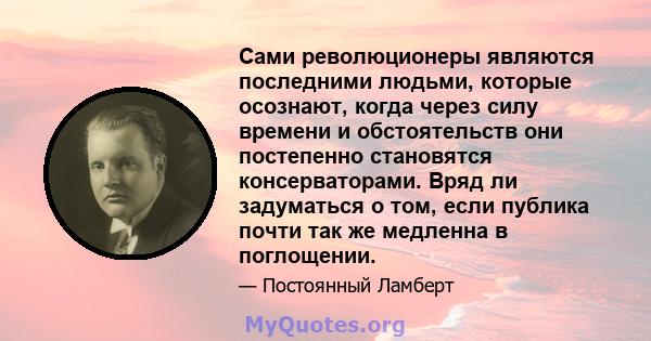 Сами революционеры являются последними людьми, которые осознают, когда через силу времени и обстоятельств они постепенно становятся консерваторами. Вряд ли задуматься о том, если публика почти так же медленна в