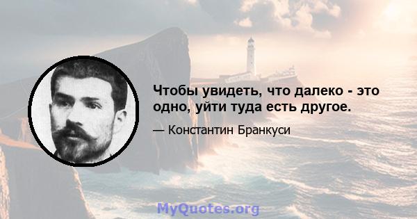 Чтобы увидеть, что далеко - это одно, уйти туда есть другое.