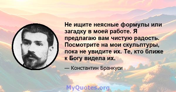 Не ищите неясные формулы или загадку в моей работе. Я предлагаю вам чистую радость. Посмотрите на мои скульптуры, пока не увидите их. Те, кто ближе к Богу видела их.