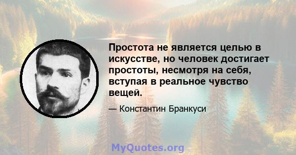 Простота не является целью в искусстве, но человек достигает простоты, несмотря на себя, вступая в реальное чувство вещей.