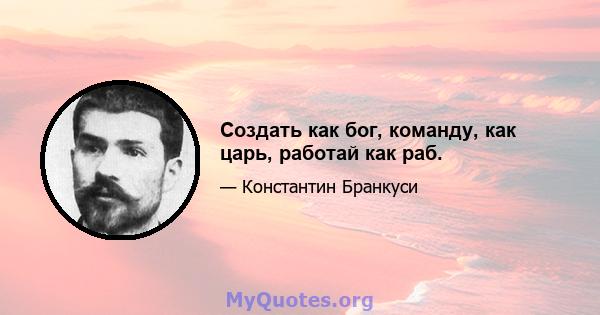 Создать как бог, команду, как царь, работай как раб.