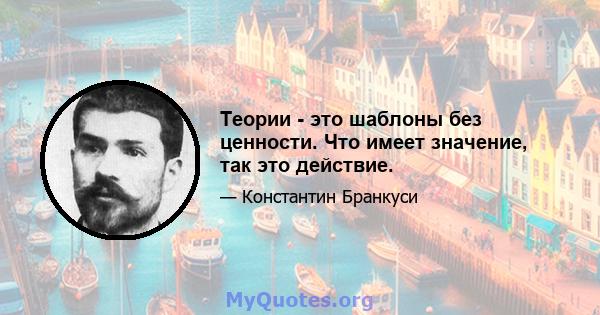 Теории - это шаблоны без ценности. Что имеет значение, так это действие.