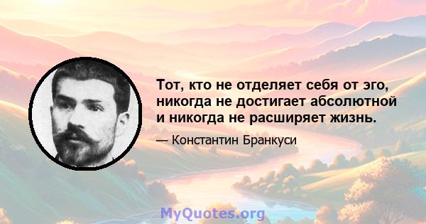 Тот, кто не отделяет себя от эго, никогда не достигает абсолютной и никогда не расширяет жизнь.