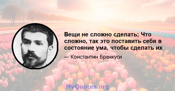 Вещи не сложно сделать; Что сложно, так это поставить себя в состояние ума, чтобы сделать их