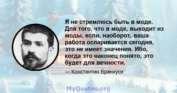 Я не стремлюсь быть в моде. Для того, что в моде, выходит из моды, если, наоборот, ваша работа оспаривается сегодня, это не имеет значения. Ибо, когда это наконец понято, это будет для вечности.