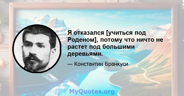 Я отказался [учиться под Роденом], потому что ничто не растет под большими деревьями.