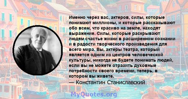 Именно через вас, актеров, силы, которые понимают миллионы, и которые рассказывают обо всем, что красиво на земле, находят выражение. Силы, которые раскрывают людям счастье жизни в расширенном сознании и в радости