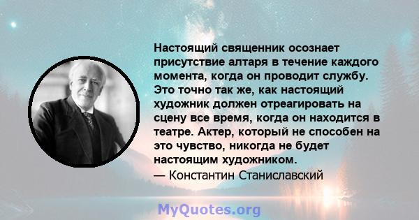 Настоящий священник осознает присутствие алтаря в течение каждого момента, когда он проводит службу. Это точно так же, как настоящий художник должен отреагировать на сцену все время, когда он находится в театре. Актер,