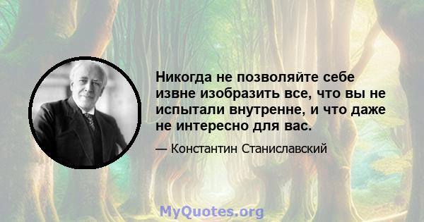 Никогда не позволяйте себе извне изобразить все, что вы не испытали внутренне, и что даже не интересно для вас.