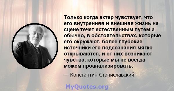 Только когда актер чувствует, что его внутренняя и внешняя жизнь на сцене течет естественным путем и обычно, в обстоятельствах, которые его окружают, более глубокие источники его подсознания мягко открываются, и от них