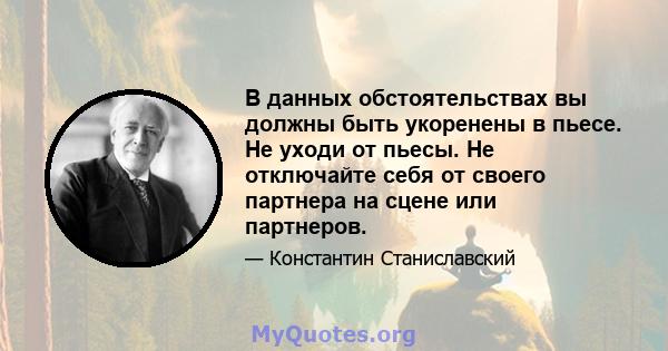 В данных обстоятельствах вы должны быть укоренены в пьесе. Не уходи от пьесы. Не отключайте себя от своего партнера на сцене или партнеров.