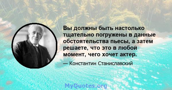 Вы должны быть настолько тщательно погружены в данные обстоятельства пьесы, а затем решаете, что это в любой момент, чего хочет актер.