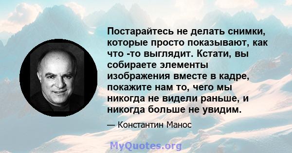 Постарайтесь не делать снимки, которые просто показывают, как что -то выглядит. Кстати, вы собираете элементы изображения вместе в кадре, покажите нам то, чего мы никогда не видели раньше, и никогда больше не увидим.