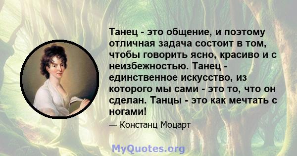 Танец - это общение, и поэтому отличная задача состоит в том, чтобы говорить ясно, красиво и с неизбежностью. Танец - единственное искусство, из которого мы сами - это то, что он сделан. Танцы - это как мечтать с ногами!