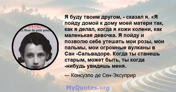 Я буду твоим другом, - сказал я. «Я пойду домой к дому моей матери так, как я делал, когда я кожи колени, как маленькая девочка. Я пойду и позволю себе утешать мои розы, мои пальмы, мои огромные вулканы в Сан