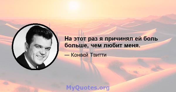 На этот раз я причинял ей боль больше, чем любит меня.