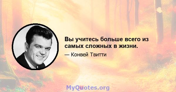 Вы учитесь больше всего из самых сложных в жизни.