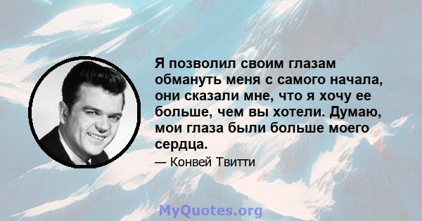 Я позволил своим глазам обмануть меня с самого начала, они сказали мне, что я хочу ее больше, чем вы хотели. Думаю, мои глаза были больше моего сердца.