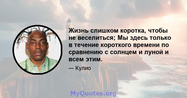 Жизнь слишком коротка, чтобы не веселиться; Мы здесь только в течение короткого времени по сравнению с солнцем и луной и всем этим.