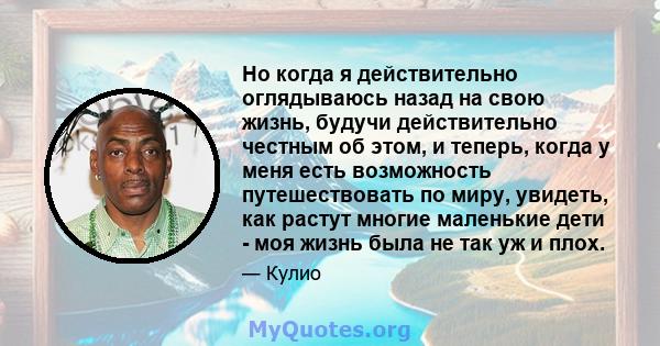 Но когда я действительно оглядываюсь назад на свою жизнь, будучи действительно честным об этом, и теперь, когда у меня есть возможность путешествовать по миру, увидеть, как растут многие маленькие дети - моя жизнь была