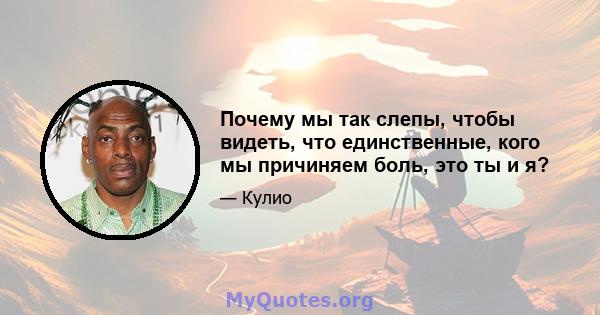 Почему мы так слепы, чтобы видеть, что единственные, кого мы причиняем боль, это ты и я?