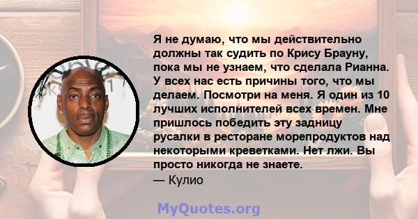 Я не думаю, что мы действительно должны так судить по Крису Брауну, пока мы не узнаем, что сделала Рианна. У всех нас есть причины того, что мы делаем. Посмотри на меня. Я один из 10 лучших исполнителей всех времен. Мне 