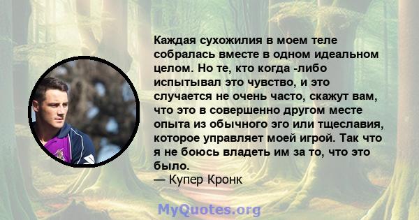 Каждая сухожилия в моем теле собралась вместе в одном идеальном целом. Но те, кто когда -либо испытывал это чувство, и это случается не очень часто, скажут вам, что это в совершенно другом месте опыта из обычного эго