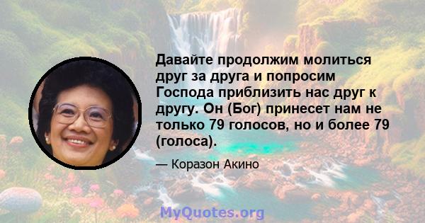 Давайте продолжим молиться друг за друга и попросим Господа приблизить нас друг к другу. Он (Бог) принесет нам не только 79 голосов, но и более 79 (голоса).