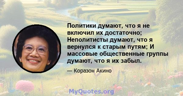 Политики думают, что я не включил их достаточно; Неполитисты думают, что я вернулся к старым путям; И массовые общественные группы думают, что я их забыл.