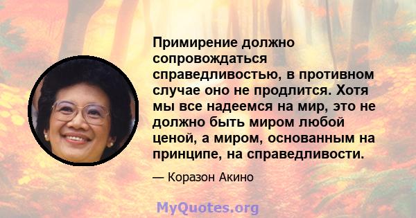 Примирение должно сопровождаться справедливостью, в противном случае оно не продлится. Хотя мы все надеемся на мир, это не должно быть миром любой ценой, а миром, основанным на принципе, на справедливости.