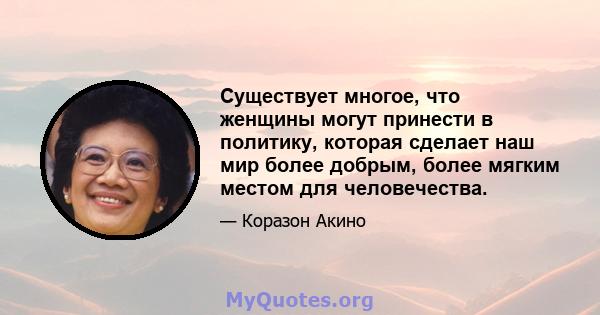 Существует многое, что женщины могут принести в политику, которая сделает наш мир более добрым, более мягким местом для человечества.