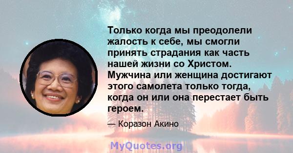 Только когда мы преодолели жалость к себе, мы смогли принять страдания как часть нашей жизни со Христом. Мужчина или женщина достигают этого самолета только тогда, когда он или она перестает быть героем.