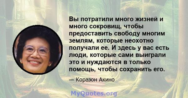 Вы потратили много жизней и много сокровищ, чтобы предоставить свободу многим землям, которые неохотно получали ее. И здесь у вас есть люди, которые сами выиграли это и нуждаются в только помощь, чтобы сохранить его.