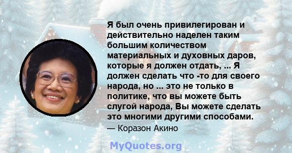 Я был очень привилегирован и действительно наделен таким большим количеством материальных и духовных даров, которые я должен отдать, ... Я должен сделать что -то для своего народа, но ... это не только в политике, что