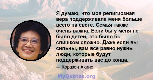 Я думаю, что моя религиозная вера поддерживала меня больше всего на свете. Семья также очень важна. Если бы у меня не было детей, это было бы слишком сложно. Даже если вы сильны, вам все равно нужны люди, которые будут