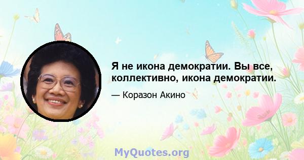 Я не икона демократии. Вы все, коллективно, икона демократии.