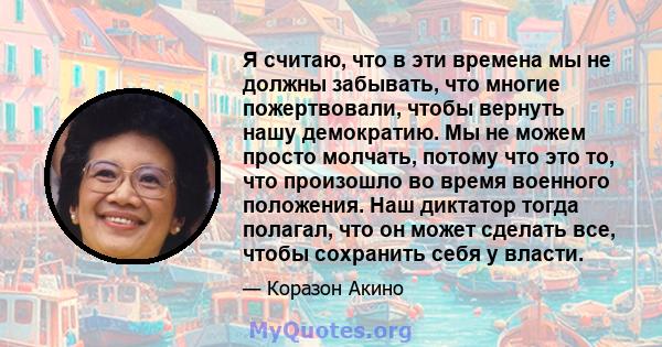 Я считаю, что в эти времена мы не должны забывать, что многие пожертвовали, чтобы вернуть нашу демократию. Мы не можем просто молчать, потому что это то, что произошло во время военного положения. Наш диктатор тогда