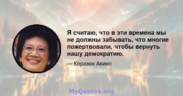 Я считаю, что в эти времена мы не должны забывать, что многие пожертвовали, чтобы вернуть нашу демократию.