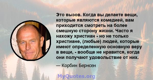 Это вызов. Когда вы делаете вещи, которые являются комедией, вам приходится смотреть на более смешную сторону жизни. Часто я нахожу христиан - но не только христиане, (любые) людей, которые имеют определенную основную