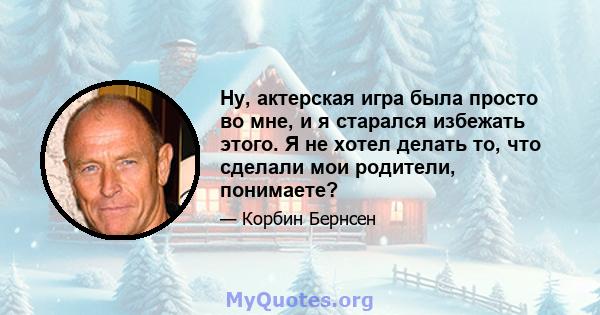 Ну, актерская игра была просто во мне, и я старался избежать этого. Я не хотел делать то, что сделали мои родители, понимаете?