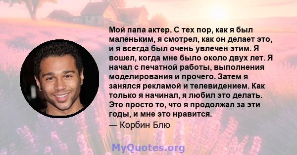 Мой папа актер. С тех пор, как я был маленьким, я смотрел, как он делает это, и я всегда был очень увлечен этим. Я вошел, когда мне было около двух лет. Я начал с печатной работы, выполнения моделирования и прочего.