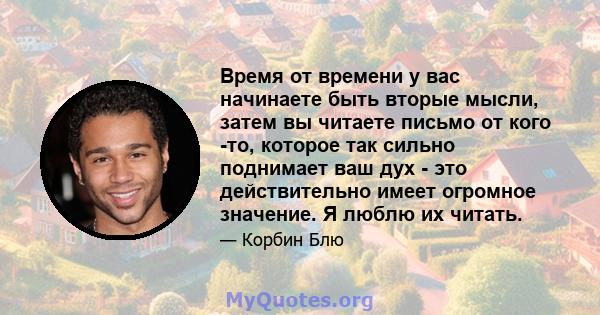 Время от времени у вас начинаете быть вторые мысли, затем вы читаете письмо от кого -то, которое так сильно поднимает ваш дух - это действительно имеет огромное значение. Я люблю их читать.