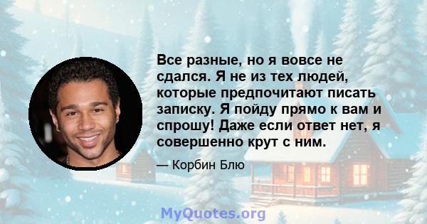 Все разные, но я вовсе не сдался. Я не из тех людей, которые предпочитают писать записку. Я пойду прямо к вам и спрошу! Даже если ответ нет, я совершенно крут с ним.