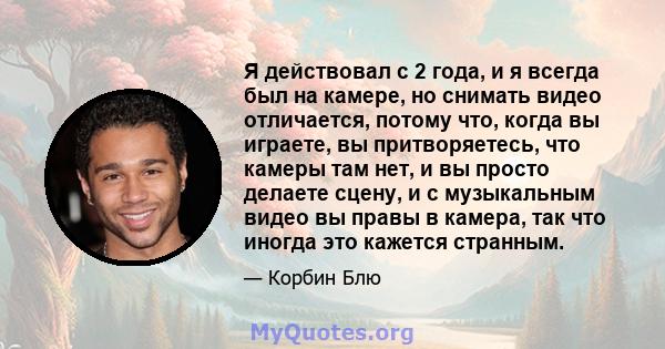 Я действовал с 2 года, и я всегда был на камере, но снимать видео отличается, потому что, когда вы играете, вы притворяетесь, что камеры там нет, и вы просто делаете сцену, и с музыкальным видео вы правы в камера, так